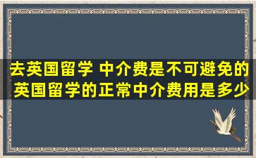 去英国留学 中介费是不可避免的 英国留学的正常中介费用是多少？